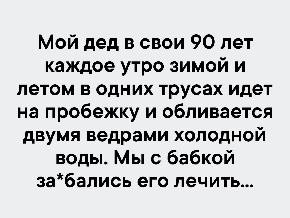 Мой дед в свои 90 лет каждое утро зимой и летом в одних трусах идет на пробежку и обливается двумя ведрами холодной воды Мы с бабкой забались его лечить