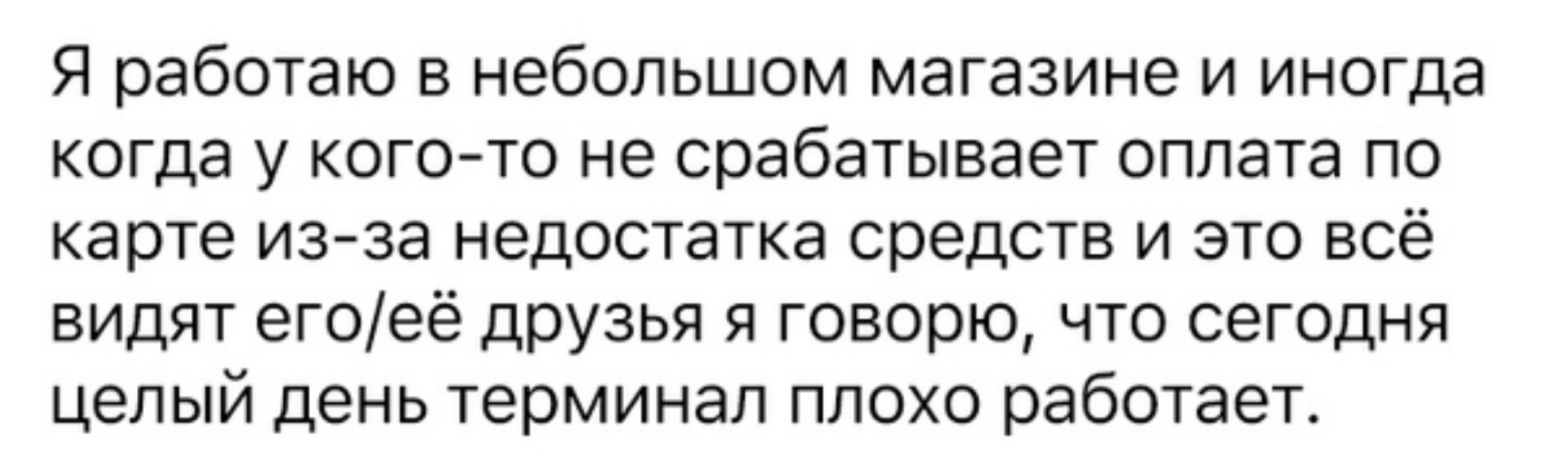 Я работаю в небольшом магазине и иногда когда у кого то не срабатывает оплата по карте из за недостатка средств и это всё видят егоеё друзья я говорю что сегодня целый день терминал плохо работает