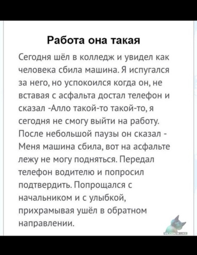 Работа она такая Сегодня шёл в колледж и увидел как человека сбила машина Я испугался за него но успокоился когда он не вставая с асфальта достал телефон и сказал Алло такой то такой то я сегодня не смогу выйти на работу После небольшой паузы он сказал Меня машина сбила вот на асфальте лежу не могу подняться Передал телефон водителю и попросил подтвердить Попрощался с начальником и с улыбкой прихр