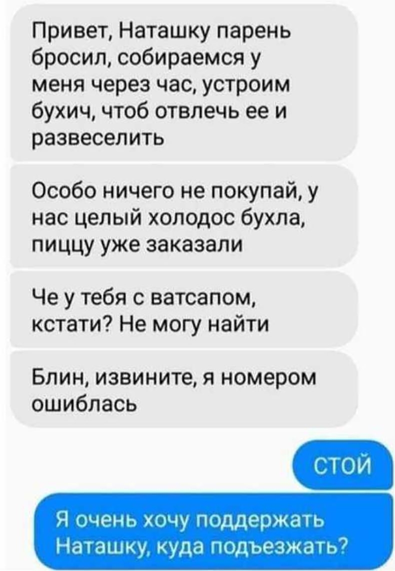 Привет Наташку парень бросил собираемся у меня через час устроим бухич чтоб отвлечь ее и развеселить Особо ничего не покупай у нас целый холодос бухла пиццу уже заказали Че у тебя с ватсапом кстати Не могу найти Блин извините я номером ошиблась Я очень хочу поддержать Наташку куда гищьезждш