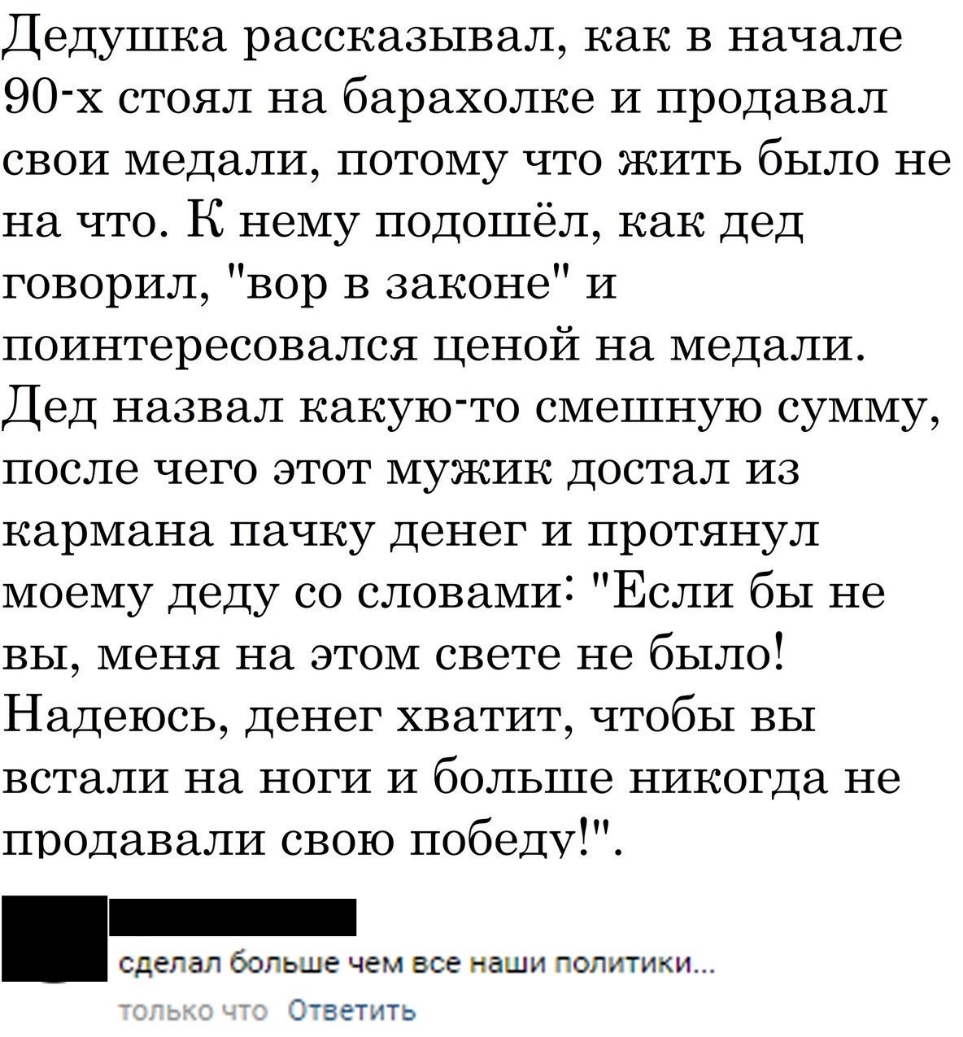 Дедушка рассказывал как в начале 90 х стоял на барахолке И продавал свои медали потому что жить было не на что К нему подошёл как дед говорил вор в законе И поинтересовался ценой на медали Дед назвал какую то смешную сумму после чего этот мужик достал из кармана пачку денег и протянул моему деду со словами Если бы не вы меня на этом свете не было Надеюсь Денег хватит чтобы вы встали на ноги и боль
