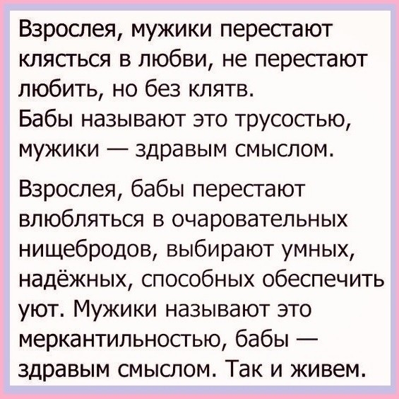 Взрослея мужики перестают клясться в любви не пересгают любить но без клятв Бабы называют это трусостыо мужики здравым смыслом Взрослея бабы пересгают влюбляться в очаровательных нищебродов выбирают умных надёжных способных обеспечить уют Мужики называют это меркантильностью бабы здравым смыслом Так и живем