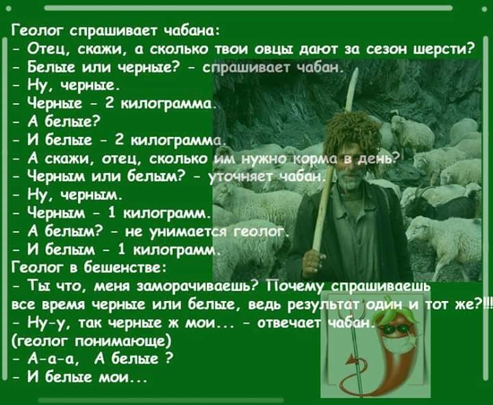 Геолог спрашивает чабана Отец скажи а сколько твои овцы дают за сезон шерсти Белые или черные спрашивает чабан Ну черные Черные 2 шпограмма А белые И бепые 2 килограмма А скажи отец скальпа Ну черным Черным 1 килограмм Руд И белым 1 кило Геолог в бешенстве Ты что меня заморачивцешь Почем все время черные или белые ведь разу Ну у так черные ж мои отвеча геолог понимающе Ааа А белые И белые мои