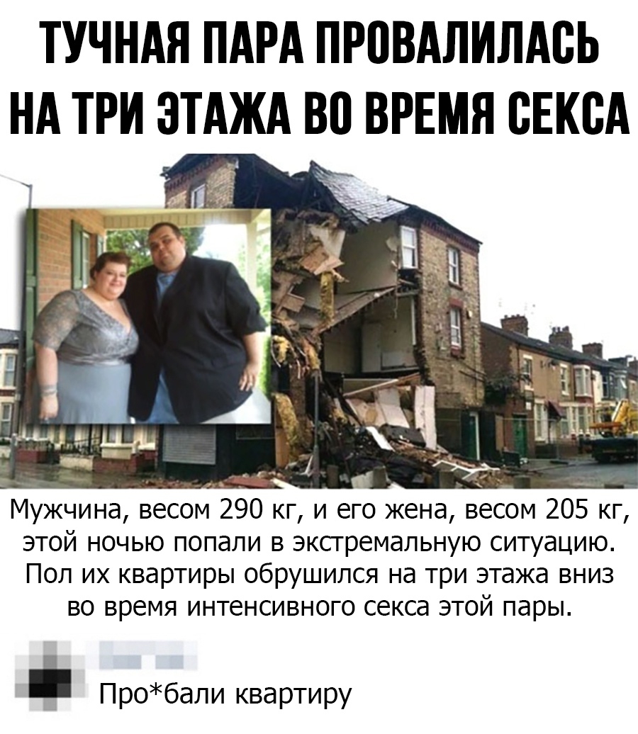 ТУЧНАЯ ПАРА ПРПВАЛИЛАВЬ НА ТРИ ЭТАЖА ВП ВРЕМЯ СЕКСА Г _ ц ъ __ ед 1 __ Мужчина весом 290 кг и его жена весом 205 кг этой ночью попали в экстремальную ситуацию Пол их квартиры обрушился на три этажа вниз во время интенсивного секса этой пары Пробали квартиру