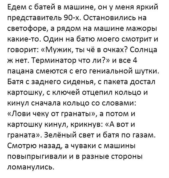 Едем батей в машине он у меня яркий представитель 90х Остановились на светофоре а рядом на машине мажоры какие то Один на батю моего смотрит и говорит Мужик ты чё в очках Солнца к нет Терминатор что ли и все 4 пацана смеются с его гениальной шутки Батя с заднего сиденья с пакета достал картошку с ключей отцепил кольцо и кинул сначала кольцо со словами Лови чеку от гранаты а потом и картошку кинул 