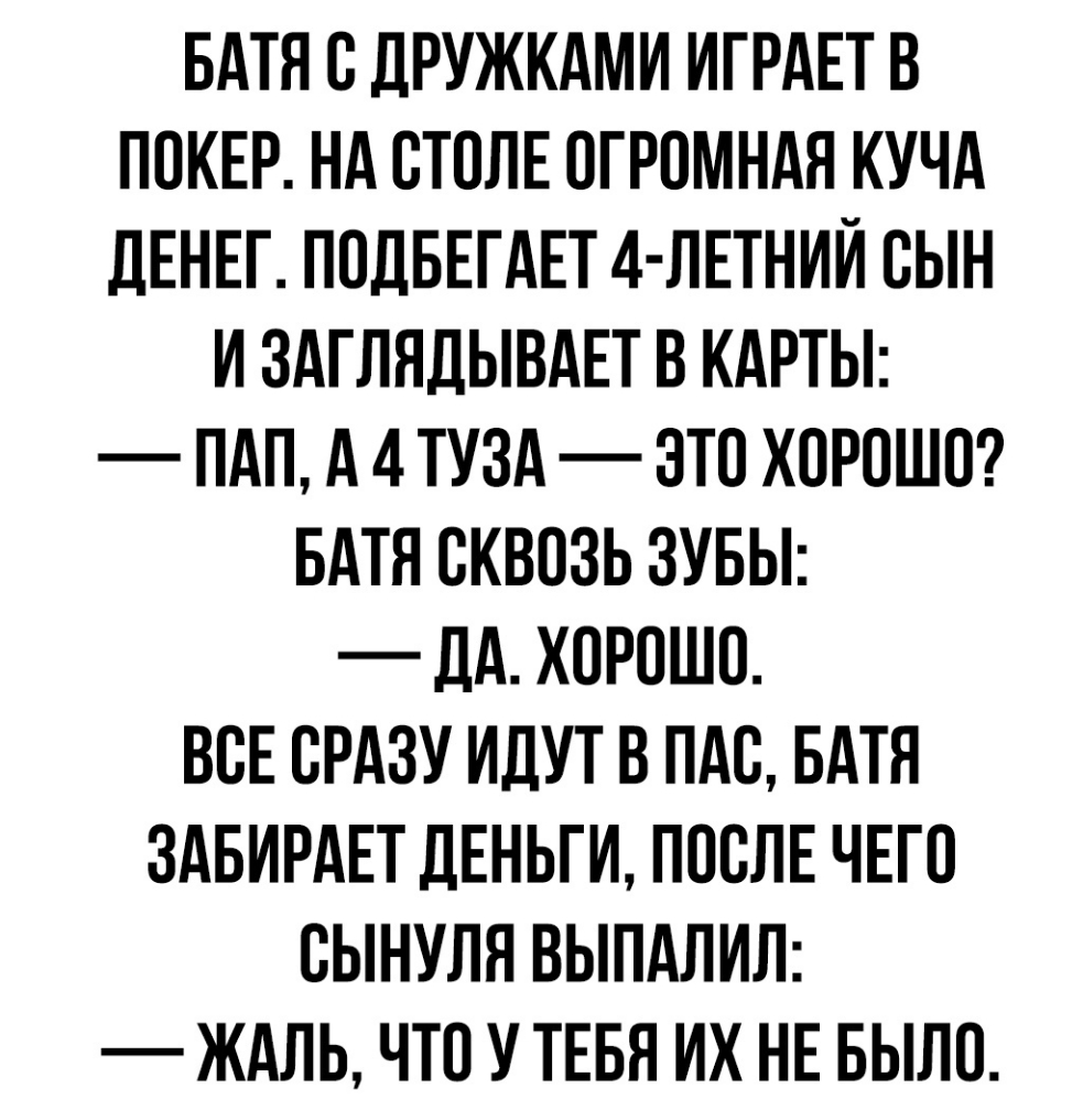 БАТЯ О ДРУЖКАМИ ИГРАЕТ В ПОКЕР НА ОТОЛЕ ОГРОМНАЯ КУЧА дЕНЕГ ПОДБЕГАЕТ 4 ЛЕТНИИ ОЫН И ЗАГЛЯДЫВАЕТ В КАРТЫ ПАП А 4 ТУЗА ОТО ХОРОШО БАТЯ ОКВОЗЬ ЗУБЫ _ дА ХОРОШО ВОЕ ОРАЗУ ИДУТ В ПАО БАТЯ ЗАБИРАЕТ ДЕНЬГИ ПООЛЕ ЧЕГО ОЫНУЛЯ ВЫПАЛИЛ ЖАЛЬ ЧТО У ТЕБЯ ИХ НЕ БЫЛО