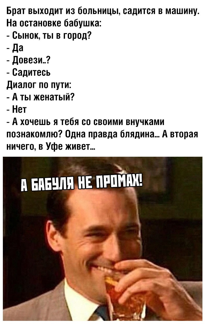 Брат выходит из больницы садится в машину На остановке бабушка Сынок ты в город _ Да Довези Садитесь Диалог по пути А ты женатый Нет А хочешь я тебя со своими внучками познакомлю Одна правда блядина А вторая ничего в Уфе живет