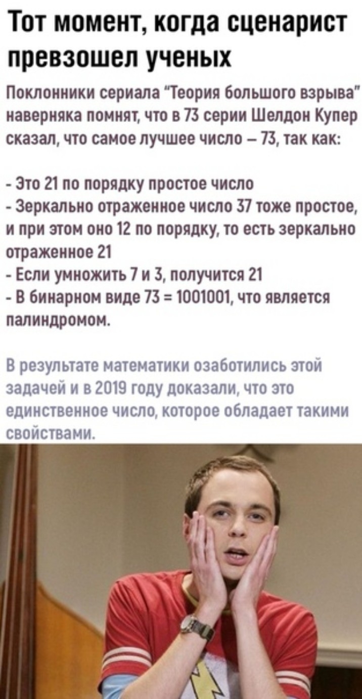Тот момент когда сценарист превзошел ученых Поклонники сериала Теория Большого взрыва наверняка помнят что в 73 серии Шелдон Купер сказал что самое лучшее число 73 так как Это 21 по порядку простое число Зеркально отраженное число 37 тоже простое и при этом оно 12 по порядку то есть зеркально отражеииое 21 Если умножить 7 и 3 получится 21 В бинарном виде 73 1001001 что является палиндромои В резул