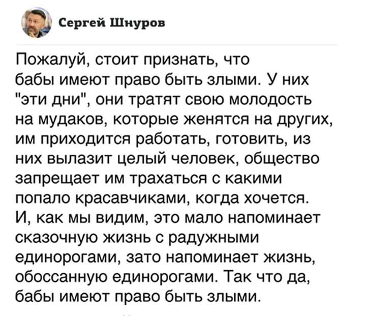 Сергей Шнуров Пожалуй стоит признать что бабы имеют право быть злыми У них эти дни они тратят свою молодость на мудаков которые женятся на других им приходится работать готовить из них вылазит целый человек общество запрещает им трахаться с какими попало красавчиками когда хочется И как мы видим это мало напоминает сказочную жизнь с радужными единорогами зато напоминает жизнь обоссанную единорогам