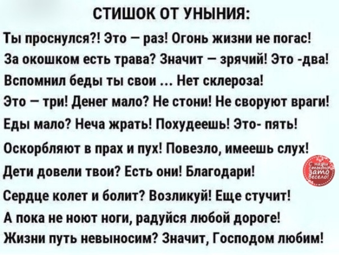 СТИШОК ОТ УНЫНИЯ Ты проснулся Это раз Огонь жизни не погас За окошком есть трава Значит зрячий Это два Вспомнил беды ты свои Нет склероза Это три денег мало Не стони Не своруют враги Еды мало Неча жрать Похудеешь Это пять Оскорбляют в прах и пух Повезло имеешь слух дети довели твои Есть они Благодари Сердце колет и болит Возликуй Еще стучит А пока не ноют ноги радуйся любой дороге Жизни путь невын