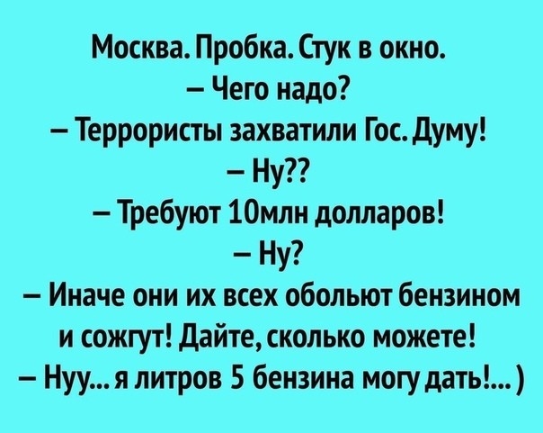 Москва Пробка Стук в окно Чего надо Террористы захватили Гос думу Ну Требуют 10млн долларов Ну Иначе они их всех обольют бензином и сожгут дайте сколько можете Нуу я литров 5 бензина могу дать