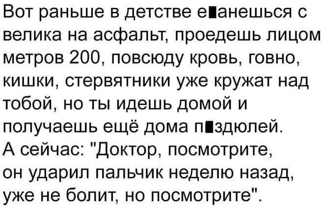 Вот раньше в детстве еанешься с велика на асфальт проедешь лицом метров 200 повсюду кровь говно кишки стервятники уже кружат над тобой но ты идешь домой и получаешь ещё дома ліздюпей А сейчас Доктор посмотрите он ударил пальчик неделю назад уже не болит но посмотрите