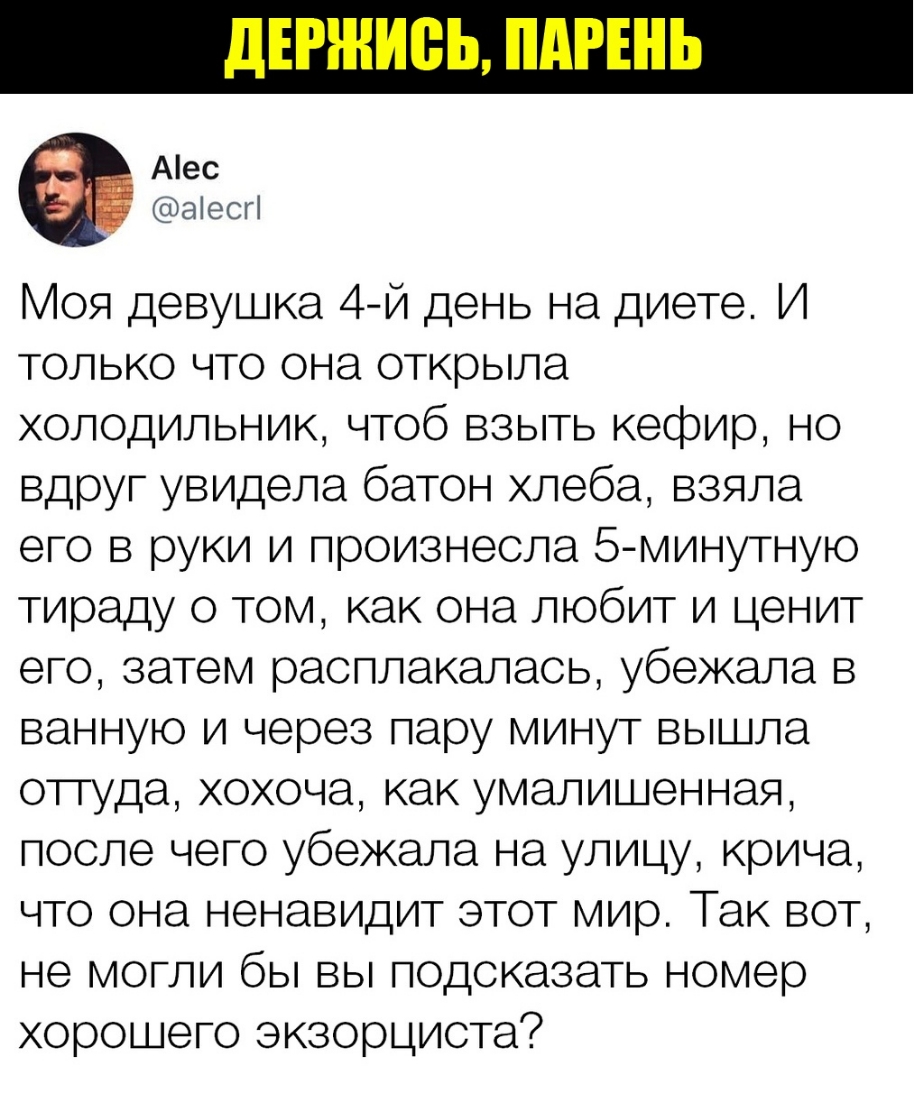 Аес аіесгі Моя девушка 4й день на диете И только что она открыла холодильник чтоб взыть кефир но вдруг увидела батон хлеба взяла его в руки и произнесла 5 минутную тираду о том как она любит и ценит его затем расплакалась убежала в ванную и через пару минут вышла отгуда хохоча как умалишенная после чего убежала на улицу крича что она ненавидит этот мир Так вот не могли бы вы подсказать номер хорош