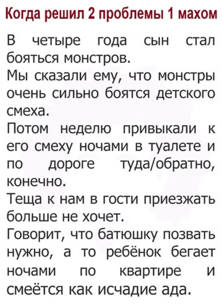 Когда решил 2 проблемы 1 махом В четыре года сын стал бояться монстров Мы сказали ему что монстры очень сильно боятся детского смеха Потом неделю привыкали к его смеху ночами в туалете и по дороге тудаобратно конечно Теща к нам в гости приезжать больше не хочет Говорит что батюшку позвать нужно а то ребёнок бегает ночами по квартире и смеётся как исчадие ада