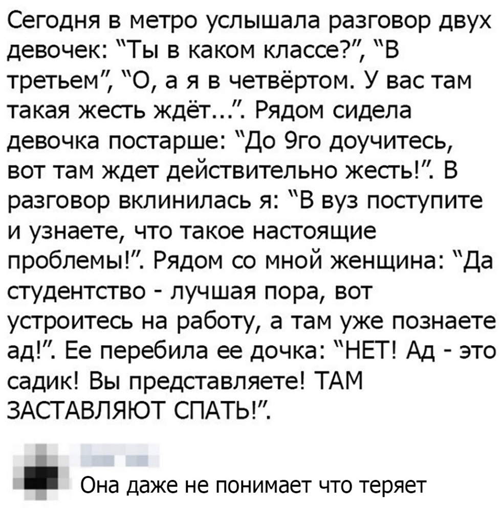 Сегодня в метро услышала разговор двух девочек Ты в каком классе В третьем 0 а я в четвёртом У вас там такая жесть ждёт Рядом сидела девочка постарше До 9го доучитесь вот там ждет действительно жесть В разговор вклинилась я В вуз поступите и узнаете что такое настоящие проблемы Рядом со мной женщина Да студентсгво лучшая пора вот устроитесь на работу а там уже познаете д Ее перебила ее дочка НЕТ А