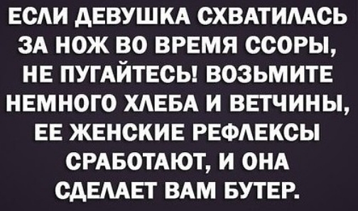 ЕСАИ АЕВУШКА ОХВАТИМОЬ ЗА НОЖ ВО ВРЕМЯ ОСОРЫ НЕ ПУГАЙТЕОЫ ВОЗЬМИТЕ НЕМНОГО ХАЕБА И ВЕТЧИНЫ ЕЕ ЖЕНСКИЕ РЕФАЕКСЫ СРАБОТАЮТ И ОНА САЕМЕТ ВАМ БУТЕР