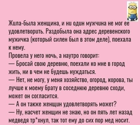 Жила Была женщина и ни один мужчина не мот ее удовлетворить Раадобыпа она адрес деревенското мужичка который силен был в этом деле поехала к нему Провела у него ночь а наутро говорит Бросай свою деревню поехали на мне в тород жить ни в чем не будешь нуждаться Нет не могу у меня хозяйство огород корова ты лучше к моему Брату в соседнюю деревню сходи может он согласится А он также женщин удовлетворя