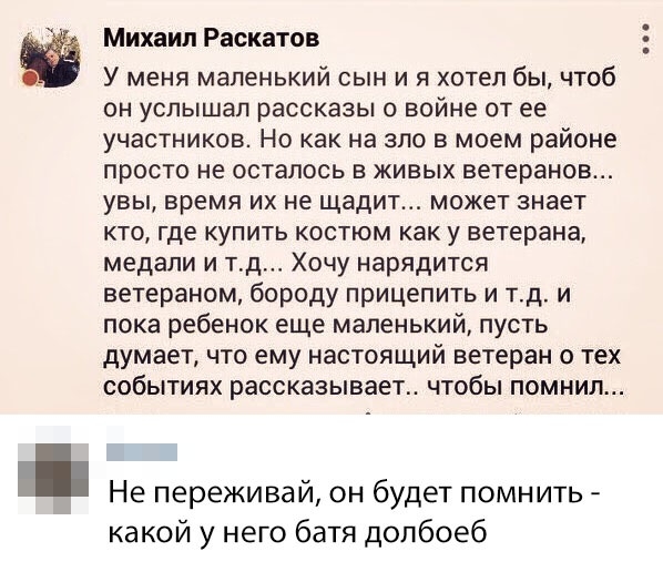 Михаил Раскатов У меня маленький сын и я хотел бы чтоб он услышал рассказы о войне от ее участников Но как на зло в моем районе просто не осталось в живых ветеранов увы время их не щадит может знает кто где купить костюм как у ветерана медали и тд Хочу нарядится ветераном бороду прицепить и тд и пока ребенок еще маленький пусть думает что ему настоящий ветеран о тех СОБЫТИЯХ рассказывает ЧТОбЫ ПОМ