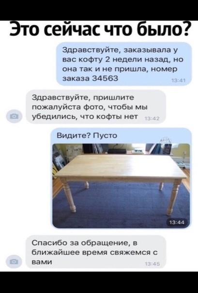 О сеичас ЧТО ЫЛО Здравствуйта заказывала у вас кофту 2 недели назад но она так и не пришла номер заказа 34563 Здравствуйте пришлите пожалуйста Фото чтобы мы убедились что кофты нет Видиче Пусто Спасибо за обращение в ближайшее время свяжемся вами