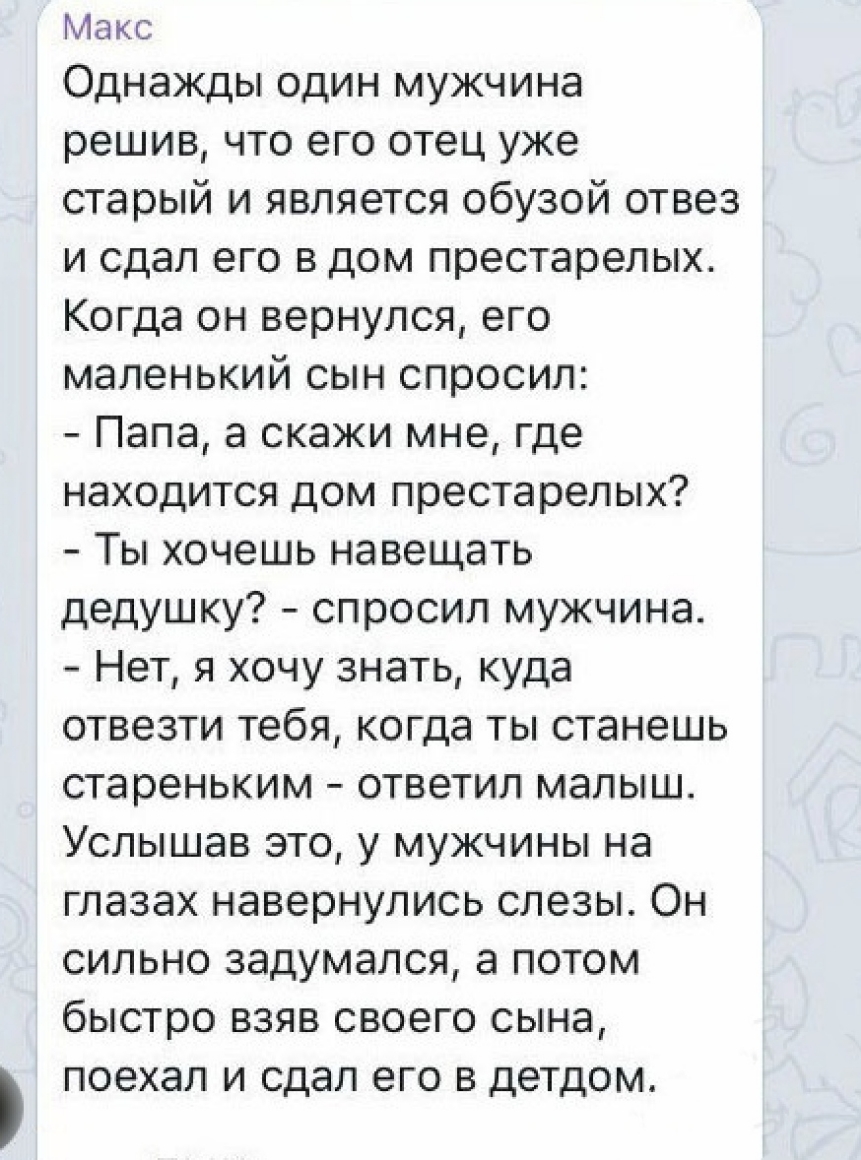 Макс Однажды один мужчина решив что его отец уже старый и является обузой отвез и сдал его в дом престарелых Когда он вернулся его маленький сын спросил Папа а скажи мне где находится дом престарелых Ты хочешь навещать дедушку спросил мужчина Нет я хочу знать куда отвезти тебя когда ты станешь стареньким ответил малыш Услышав это у мужчины на глазах навернулись слезы Он сильно задумался а потом бы