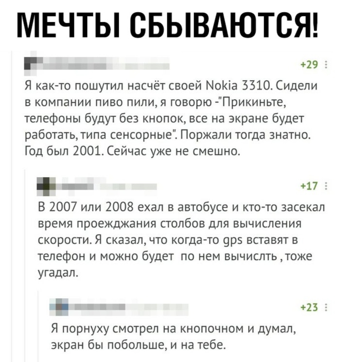 МЕЧТЫ СБЫВАЮТСЯ 29 Я как то пошутил насчёт своей МоКіа 3310 Сидели в компании пиво пилия говорю Прикиньте телефоны будут без кнопок все на экране будет работатьтипа сенсорные Поржали тогда знатно Год был 2001 Сейчас уже не смешно 17 В 2007 или 2008 ехал в автобусе и кто то засекал время проежджания столбов для вычисления скорости Я сказал что когда то орз вставят в телефон и можно будет по нем выч