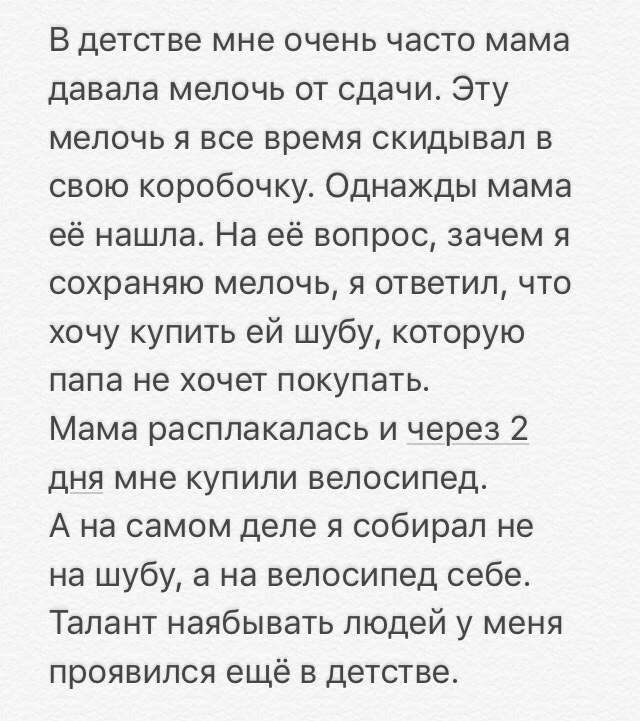 В детстве мне очень часто мама давала мелочь от сдачи Эту мелочь я все время скидывал в свою коробочку Однажды мама её нашла На её вопрос зачем я сохраняю мелочь я ответил что хочу купить ей шубу которую папа не хочет покупать Мама расплакалась и через 2 дня мне купили велосипед А на самом деле я собирал не на шубу а на велосипед себе Талант наябывать людей у меня проявился ещё в детстве
