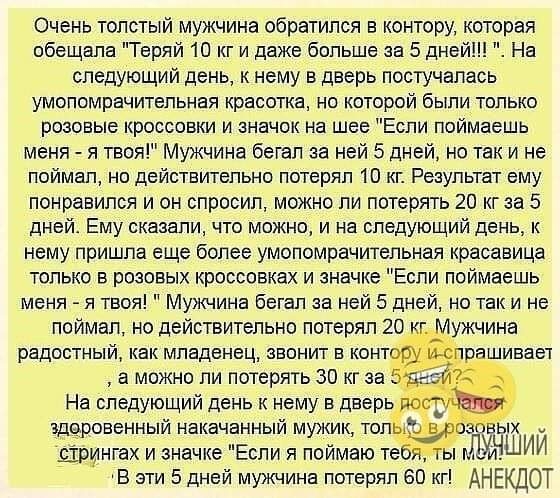 Очень толстый мужчина обратился в контору которая обещала Теряй 10 кг и даже больше за 5 дней На следующий день к нему в дверь постучалась умопомрачительная красотка на которой были только розовые кроссовки и значок на шее Если поймаешь меня я твоя Мужчина бегал за ней 5 дней но так и не поймал но действительно потерял 10 кг Результат ему понравился и он спросил можно ли потерять 20 кг за 5 дней Е
