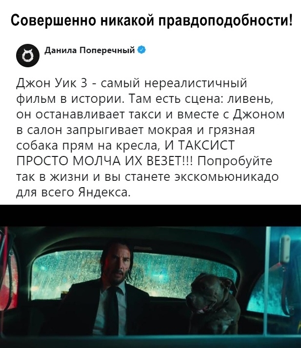 Совершенно никакой правдоподобности Данила Поперечный Джон Уик З самый нереалистичный фильм в истории Там есть сцена ливень он останавливает такси и вместе с Джоном в салон запрыгивает мокрая и грязная собака прям на кресла И ТАКСИСТ ПРОСТО МОЛЧА ИХ ВЕЗЕТЩ Попробуйте так в жизни и вы станете экскомьюникадо для всего Яндекса