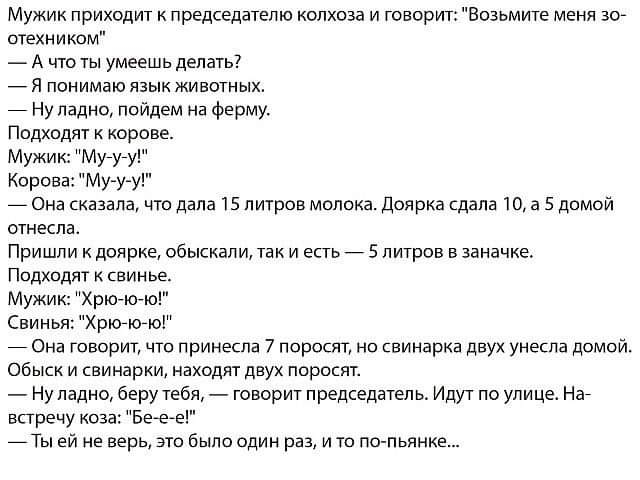 Мужик приходит к председателю колхоза и говорит Возьмите меня 307 отехником А что ты умеешь делать 7 Я понимаю язык животных 7 Ну ладно пойдем на ферму Подходят к корове Мужик Мугугу Корова Мууу _ Она сказала что дала 15 литров молока Доярка сдала 10 а 5 домой отнесла Пришли к доярке обыскали так и есть_ 5 литров в заначке Подходят свинье Мужик ХрЮЮЮ Свинья Хрю7ю7ю Она говорит что принесла 7 порос