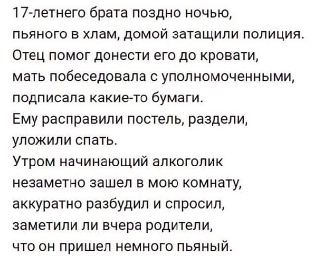 17летнего брата поздно ночью пьяного в хлам домой затащили полиция Отец помог донести его до кровати мать побеседовала с уполномоченными подписала какие то бумаги Ему расправили постель раздели уложили спать Утром начинающий алкоголик незаметно зашел в мою комнату аккуратно разбудил и спросил ЗЕМЕТИПИ ПИ ЕЧЕРЕ ВОДИТЕЛИ ЧТО ОН ПРИШЕЛ НЕМНОГО ПЬЯНЫЙ