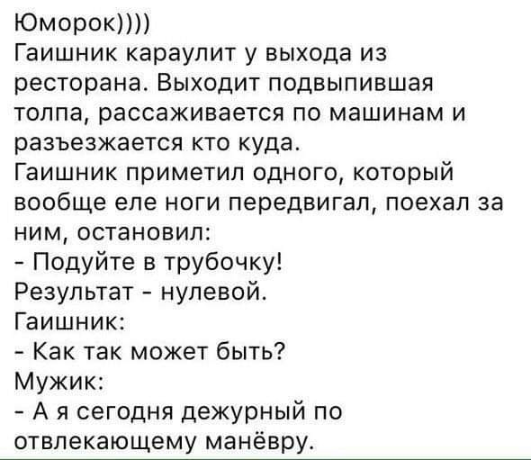 Юморок Гаишник караупит у выхода из ресторана Выходит подвыпившая толпа рассаживается по машинам и разъезжается кто куда Гаишник приметил одного который вообще еле ноги передвигал поехал за ним остановил Подуйте в трубочку Результат нулевой Гаишник Как так может быть Мужик А я сегодня дежурный по отвлекающему манёвру
