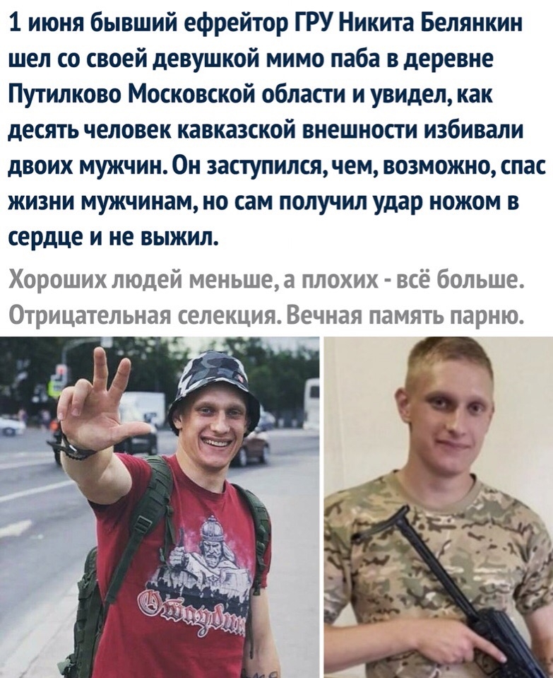 1 июня бывший ефрейтор ГРУ Никита Белянкин шел со своей девушкой мимо паба в деревне Путилково Московской области и увидел как десять человек кавказской внешности избивали двоих мужчин Он заступился чем возможно спас жизни мужчинам но сам получил удар ножом в сердце и не выжил Хороших людей меньше а плохих всё больше Отрицательная селекция Вечная память парню