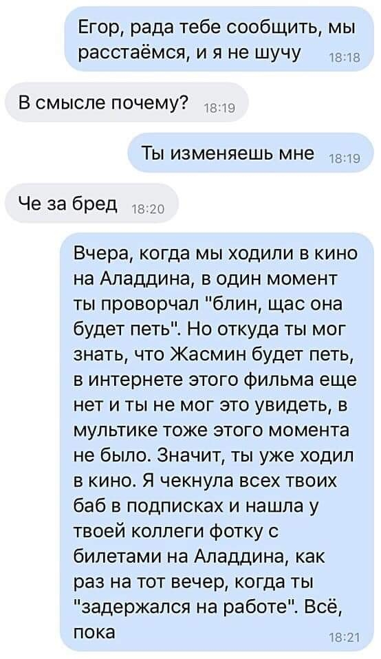 Егор рада тебе сообщить мы расстаёмся и я не шучу В смысле почему 1з19 Ты изменяешь мне 1219 Че за бред 120 Вчера когда мы ходили в кино на Аладдина в один момент ты проворчал блин щас она будет петь Но откуда ты мог знать что Жасмин будет петь в интернете этого фильма еще нет и ты не мог это увидеть в мультике тоже этого момента не было Значит ты уже ходил в кино Я чекнула всех твоих баб в подпис