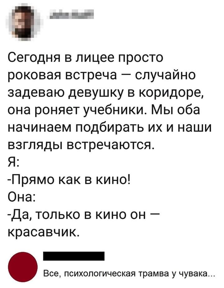 Заза т Сегодня в лицее просто роковая встреча случайно задеваю девушку в коридоре она роняет учебники Мы оба начинаем подбирать их и наши взгляды встречаются Я Прямо как в кино Она Да только в кино он красавчик Все психологическая трамва у чувака