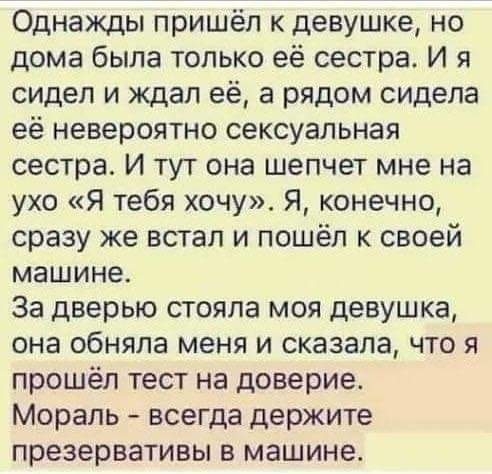 Однажды пришёл к девушке но дома была только её сестра И я сидел и ждал её а рядом сидела её невероятно сексуальная сестра И тут она шепчет мне на ухо Я тебя хочу Я конечно сразу же встал и пошёл к своей машине За дверью стояла моя девушка она обняла меня и сказала что я прошёл тест на доверие Мораль всегда держите презервативы в машине