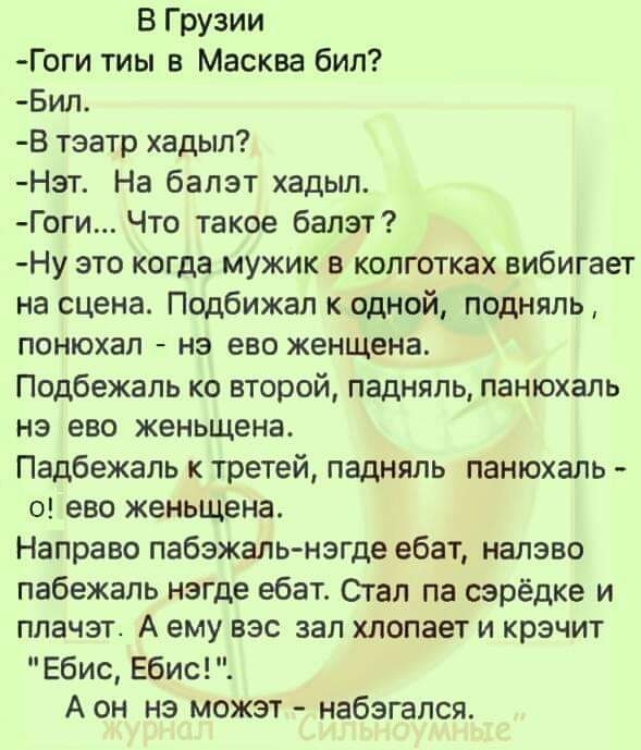 В Грузии Гоги тиы в Масква бил Бил В тэатр хадыл Нэт На балэт хадыл Гоги Что такое балэт Ну это когда мужик в колготках вибигает на сцена Подбижал к одной подняль понюхал нэ ево женщена Подбежаль ко второй падняль панюхаль нэ ево женьщена Падбежаль к третей падняль панюхаль о ево женьщена Направо пабэжаль нэгде ебат налэво пабежаль нэгде ебат Стал па сэрёдке и плачэт А ему вэс зал хлопает и крэчит