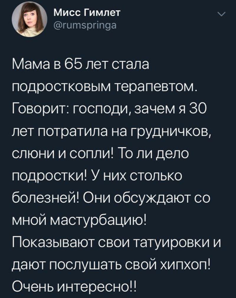 Мисс Гимлет гытзргіпоа Мама в 65 лет стала подростковым терапевтом Говорит господи зачем я 30 лет потратила на грудничков слюни и сопли То ли дело подростки У них столько болезней Они обсуждают со мной мастурбацию Показывают свои татуировки и дают послушать свой хипхоп Очень интересно
