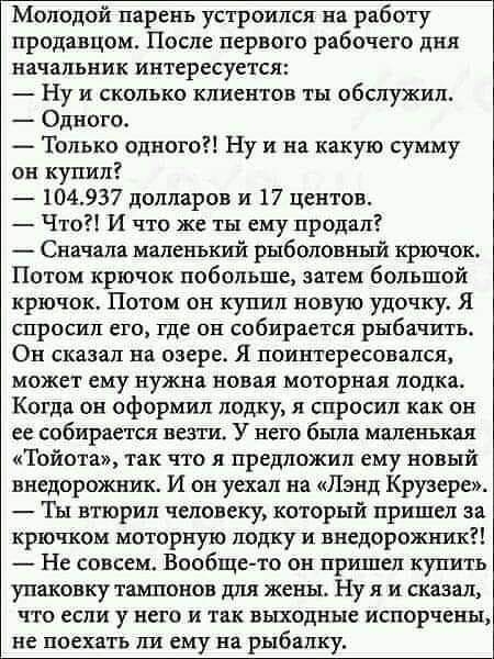 Молодой парень устроился на работу продавцом После первого рабочего дня начальник интересуется Ну и сколько клиентов ты обслужил Одного Только одного Ну и на какую сумму он купил 104937 долларов и 17 центов Что И что же ты ему продал Сначала маленький рыболовный крючок Потом крючок побольше затем большой крючок Потом он купил новую удочку Я спросил его где он собирается рыбачить Он сказал на озере