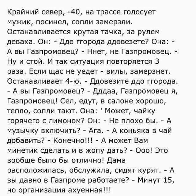 Крайний север 40 на трассе голосует мужик посинел сопли замерзли Останавливается крутая тачка за рулем деваха Он Ддо ггорода ддовезете Она А вы Газпромовец Ннет не Газпромовец Ну и стой И так ситуация повторяется 3 раза Если щас не уедет вилы замерзнет Останавливает 4го Ддовезите ддо ггорода А вы Газпромовец Дддаа Газпромовец я Газпромовец Сел едут в салоне хорошо тепло сопли тают Она Может чайку 