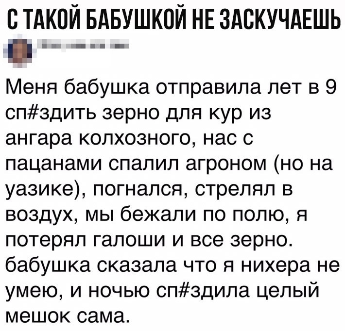 С ТАКОЙ БАБУШКОЙ НЕ ЗАСКУЧАЕШЬ _ _ Меня бабушка отправила лет в 9 спздить зерно для кур из ангара колхозного нас с пацанами спалил агроном но на уазике погнался стрелял в воздух мы бежали по полю я потерял галоши и все зерно бабушка сказала что я нихера не умею и ночью спздипа целый мешок сама