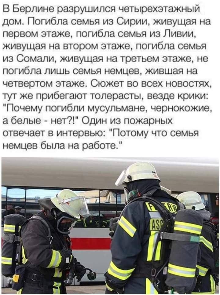 В Берлине разрушился четырехзтажный дом Погибла семья из Сирии живущая на первом этаже погибла семья из Ливии живущая на втором этаже погибла семья из Сомали живущая на третьем этаже не погибла лишь семья немцев жившая на четвертом этаже Сюжет во всех новостях тут же прибегают толерасты везде крики Почему погибли мусульмане чернокожие а белые нет Один из пожарных отвечает в интервью Потому что сем