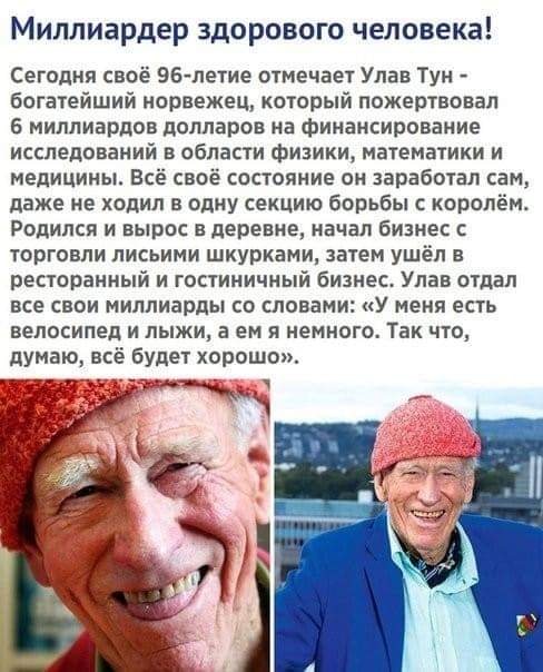 Миллиардер здорового человека Сегодня своё 96 летие отМечает Упав Тун богатейший норвежец который пожертвовал 6 миллиардов долларов на финансирование исследований в области физики математики и медицины Всё своё состояние он заработал сам даже не ходил в одну секцию борьбы с королём Родился и вырос в деревне начал бизнес торговли лисьими шкурками затем ушёл в ресторанный и гостиничный бизнес Улав о