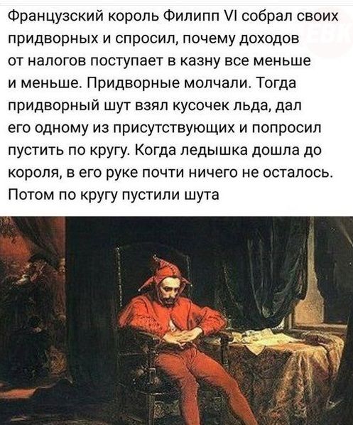 Французский король Филипп собрал своих придворных и спросил почему доходов от налогов поступает в казну все меньше и меньше Придворные молчапи Тогда придворный шут взял кусочек льда дал его одному из присутствующих и попросил пустить по кругу Когда педышка дошла до короля в его руке почти ничего не осталось Потом по кругу пустили шута