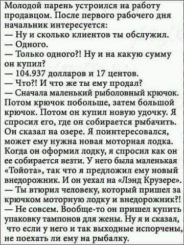 Молодой парень устроился в работу продавцом После первого рабочего дня начальник интересуется _ ну и скольки клиентов ты обслужил Одного Только одного Ну и на какую сумму он купил 104937 долларов и 17 Центцн _ Что и что же ты ему продал Сяачяла маленький рыболовный крючок Потом крючок побольше мим большой крючок Потом он купил новую удочку я спросил ото где он собирается рыбшппь Он сказал на озере