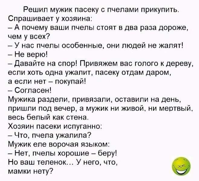 Решил мужик пасеку с пчелами прикупить Спрашивает у хозяина А почему ваши пчелы стоят в два раза дороже чем у всех У нас пчелы особенные они людей не жалят Не верю Давайте на спор Привяжем вас голого к дереву если хоть одна ужапит пасеку отдам даром а если нет покупай Согласен Мужика раздели привязали оставили на день пришли под вечер а мужик ни живой ни мертвый весь белый как стена Хозяин пасеки 