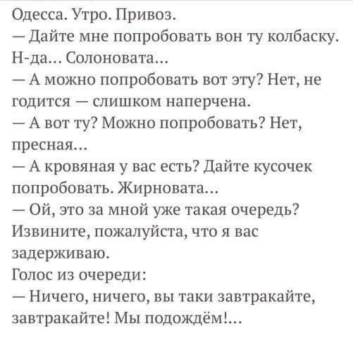 Одесса Утро Привоз Дайте мне попробовать вон ту колбаску Н да Солоновата А можно попробовать вот эту Нет не годится слишком наперчена А вот ту Можно попробовать Нет пресная А кровяная у вас есть Дайте кусочек попробовать ЖирноватаА Ой это за мной уже такая очередь Извините пожалуйста что я вас задерживаю Голос из очереди Ничего ничего вы таки завтракайте завтракайте Мы подождём