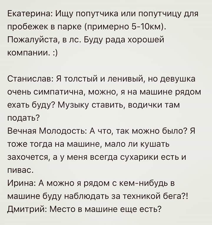 Екатерина Ищу попутчика или попутчицу для пробежек в парке примерно 5 1Окм Пожалуйста в лс Буду рада хорошей компании Станислав Я толстый и ленивый но девушка очень симпатична можно я на машине рядом ехать буду Музыку ставить водички там подать Вечная Молодость А что так можно было Я тоже тогда на машине мало ли кушать захочется а у меня всегда сухарики есть и пивас Ирина А можно я рядом с кемнибу
