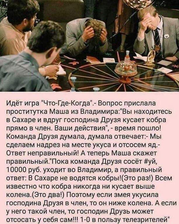 Идёт игра ЧтоГдеКогда Вопрос прислала проститутка Маша из ВладимираВы находитесь в Сахаре и вдруг господина Друзя кусает кобра прямо в член Ваши действия время пошло Команда Друзя думала думала отвечает Мы сделаем надрез на месте укуса и отсосем яд Ответ неправильный А теперь Маша скажет правильныйПока команда друзя сосёт уй 10000 руб уходит во Владимир а правильный ответ В Сахаре не водятся кобры
