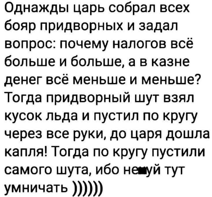 Однажды царь собрал всех бояр придворных и задал вопрос почему налогов всё больше и больше а в казне денег всё меньше и меньше Тогда придворный шут взял кусок льда и пустил по кругу через все руки до царя дошла капля Тогда по кругу пустили самого шута ибо не уй тут умничать