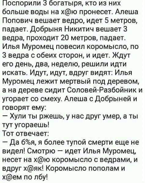 Поспорили богатыря кто из них больше воды на хю пронесет Алеша Попович вешает ведро идет 5 метров падает Добрыня Никитич вешает 3 ведра проходит 20 метров падает Илья Муромец повесил коромысло по 3 ведра обеих сторон и идет Ждут его день два неделю решили идти искатьг Идут идут вдруг видят Илья Муромец лежит мертвый под деревом а на дереве сидит СоповейРазбойник и угорает со смеху Алеша с добрыней